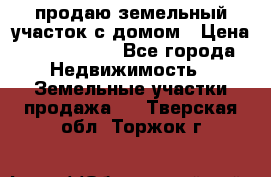 продаю земельный участок с домом › Цена ­ 1 500 000 - Все города Недвижимость » Земельные участки продажа   . Тверская обл.,Торжок г.